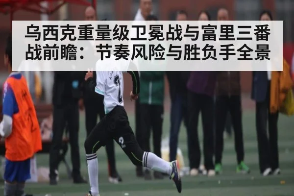 乌西克重量级卫冕战与富里三番战前瞻：节奏风险与胜负手全景