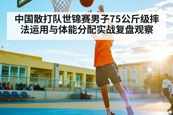 中国散打队世锦赛男子75公斤级摔法运用与体能分配实战复盘观察